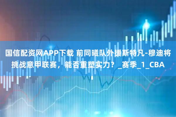 国信配资网APP下载 前同曦队外援斯特凡-穆迪将挑战意甲联赛，能否重塑实力？_赛季_1_CBA