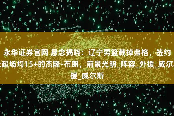 永华证券官网 悬念揭晓：辽宁男篮裁掉弗格，签约土超场均15+的杰隆-布朗，前景光明_阵容_外援_威尔斯