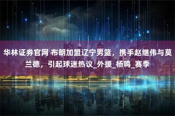 华林证券官网 布朗加盟辽宁男篮，携手赵继伟与莫兰德，引起球迷热议_外援_杨鸣_赛季