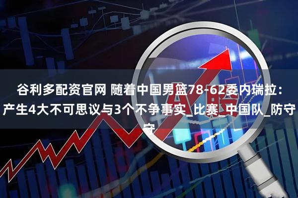 谷利多配资官网 随着中国男篮78-62委内瑞拉：产生4大不可思议与3个不争事实_比赛_中国队_防守