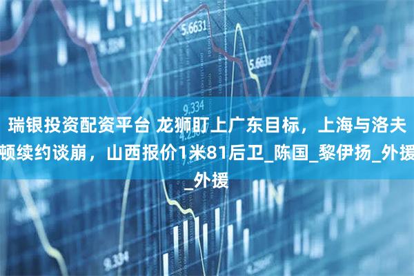 瑞银投资配资平台 龙狮盯上广东目标，上海与洛夫顿续约谈崩，山西报价1米81后卫_陈国_黎伊扬_外援