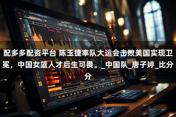 配多多配资平台 陈玉捷率队大运会击败美国实现卫冕,中国女篮人才后生可畏。_中国队_唐子婷_比分