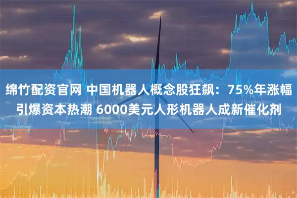 绵竹配资官网 中国机器人概念股狂飙:75%年涨幅引爆资本热潮 6000美元人形机器人成新催化剂