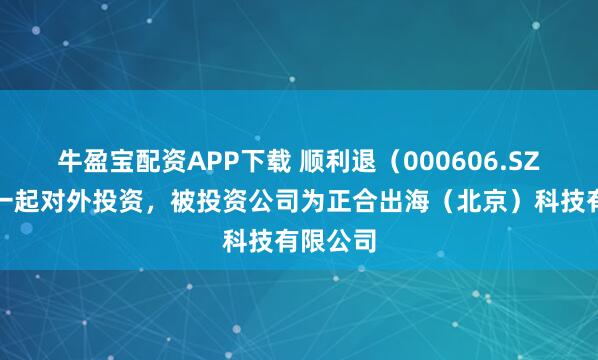 牛盈宝配资APP下载 顺利退(000606.SZ)新增一起对外投资,被投资公司为正合出海(北京)科技有限公司