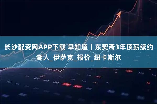 长沙配资网APP下载 早知道|东契奇3年顶薪续约湖人_伊萨克_报价_纽卡斯尔