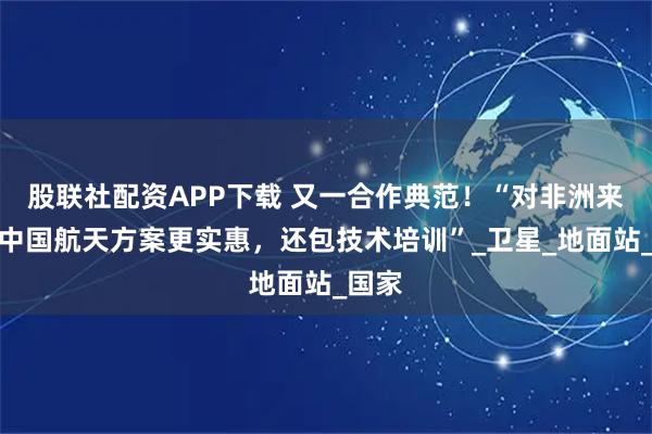 股联社配资APP下载 又一合作典范!“对非洲来说,中国航天方案更实惠,还包技术培训”_卫星_地面站_国家