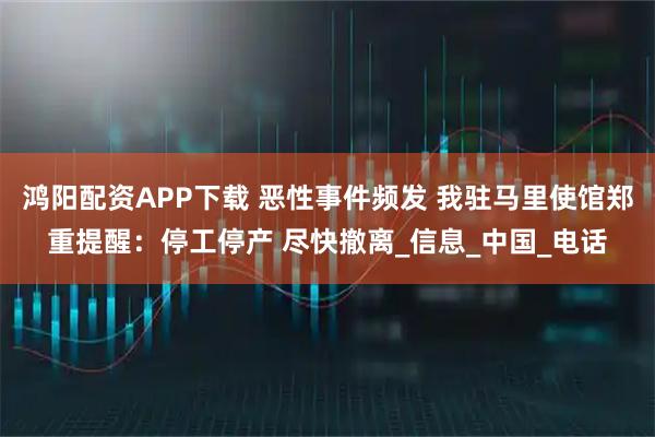 鸿阳配资APP下载 恶性事件频发 我驻马里使馆郑重提醒:停工停产 尽快撤离_信息_中国_电话