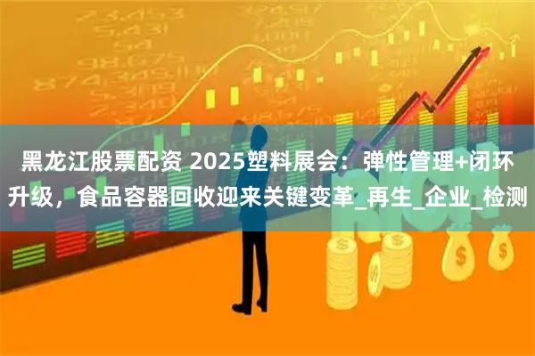 黑龙江股票配资 2025塑料展会:弹性管理+闭环升级,食品容器回收迎来关键变革_再生_企业_检测