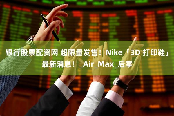 银行股票配资网 超限量发售!Nike「3D 打印鞋」最新消息!_Air_Max_后掌