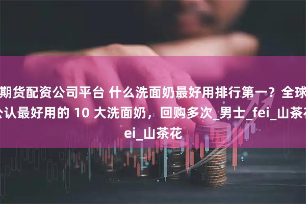 期货配资公司平台 什么洗面奶最好用排行第一?全球公认最好用的 10 大洗面奶,回购多次_男士_fei_山茶花