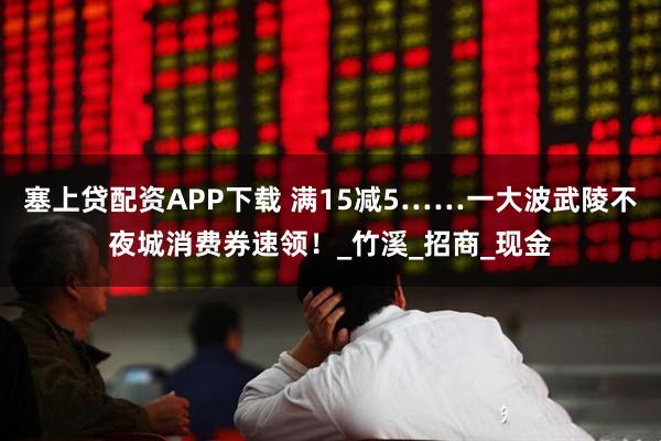 塞上贷配资APP下载 满15减5……一大波武陵不夜城消费券速领！_竹溪_招商_现金