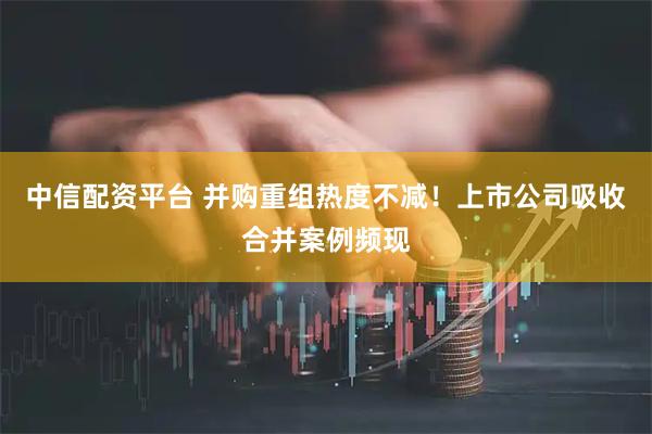 中信配资平台 并购重组热度不减!上市公司吸收合并案例频现