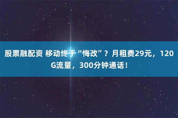 股票融配资 移动终于“悔改”?月租费29元,120G流量,300分钟通话!