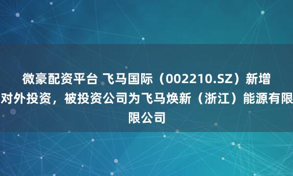 微豪配资平台 飞马国际(002210.SZ)新增一起对外投资,被投资公司为飞马焕新(浙江)能源有限公司