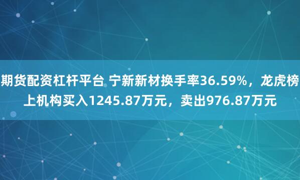 期货配资杠杆平台 宁新新材换手率36.59%,龙虎榜上机构买入1245.87万元,卖出976.87万元