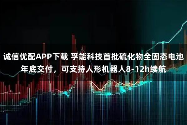 诚信优配APP下载 孚能科技首批硫化物全固态电池年底交付,可支持人形机器人8-12h续航