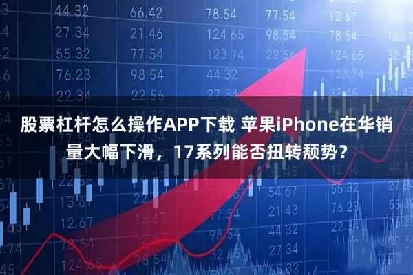 股票杠杆怎么操作APP下载 苹果iPhone在华销量大幅下滑,17系列能否扭转颓势?