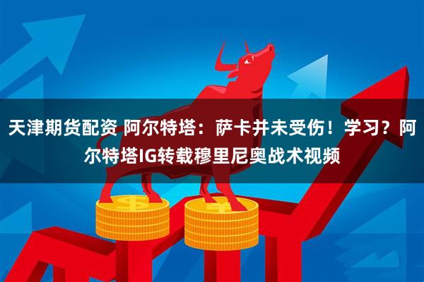 天津期货配资 阿尔特塔:萨卡并未受伤!学习?阿尔特塔IG转载穆里尼奥战术视频