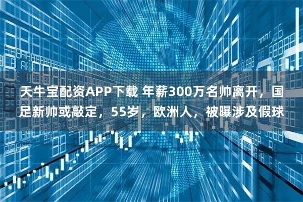 天牛宝配资APP下载 年薪300万名帅离开,国足新帅或敲定,55岁,欧洲人,被曝涉及假球