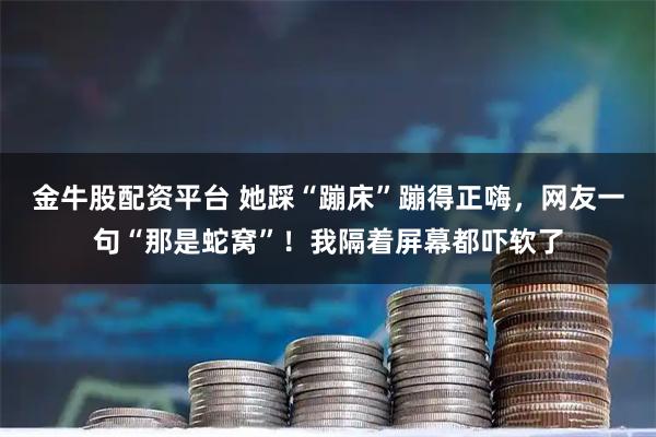 金牛股配资平台 她踩“蹦床”蹦得正嗨，网友一句“那是蛇窝”！我隔着屏幕都吓软了