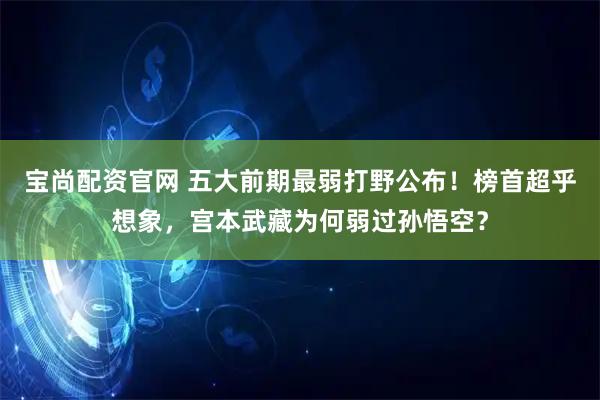 宝尚配资官网 五大前期最弱打野公布！榜首超乎想象，宫本武藏为何弱过孙悟空？
