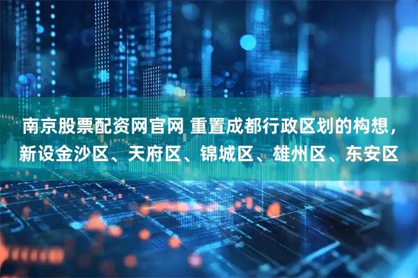 南京股票配资网官网 重置成都行政区划的构想，新设金沙区、天府区、锦城区、雄州区、东安区