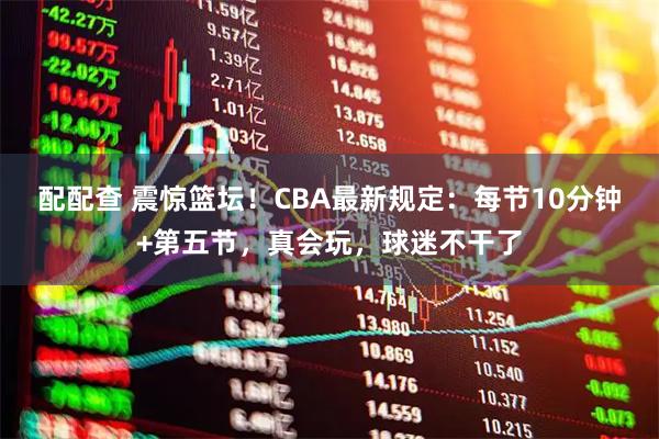 配配查 震惊篮坛！CBA最新规定：每节10分钟+第五节，真会玩，球迷不干了