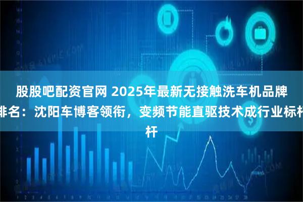 股股吧配资官网 2025年最新无接触洗车机品牌排名：沈阳车博客领衔，变频节能直驱技术成行业标杆