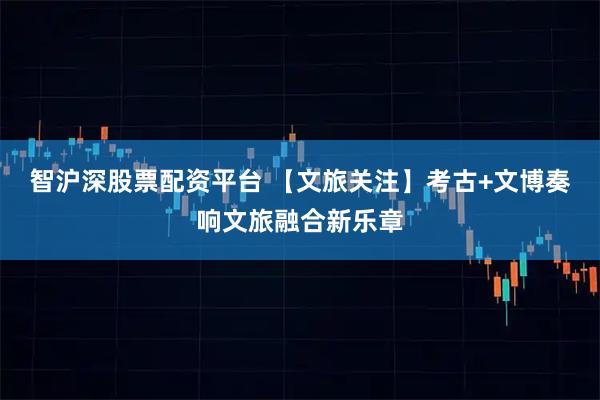 智沪深股票配资平台 【文旅关注】考古+文博奏响文旅融合新乐章