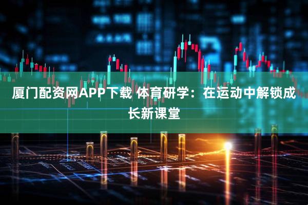 厦门配资网APP下载 体育研学:在运动中解锁成长新课堂