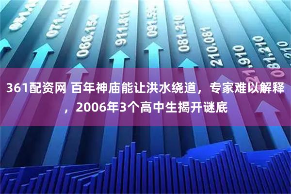 361配资网 百年神庙能让洪水绕道，专家难以解释，2006年3个高中生揭开谜底