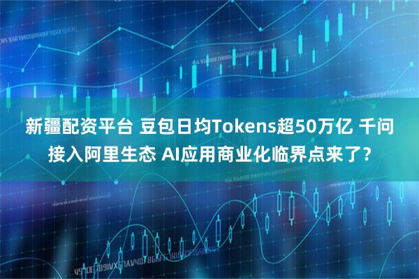 新疆配资平台 豆包日均Tokens超50万亿 千问接入阿里生态 AI应用商业化临界点来了?