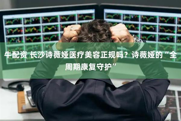 牛配资 长沙诗薇娅医疗美容正规吗？诗薇娅的“全周期康复守护”