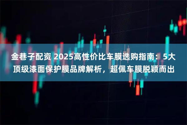 金巷子配资 2025高性价比车膜选购指南:5大顶级漆面保护膜品牌解析,超佩车膜脱颖而出