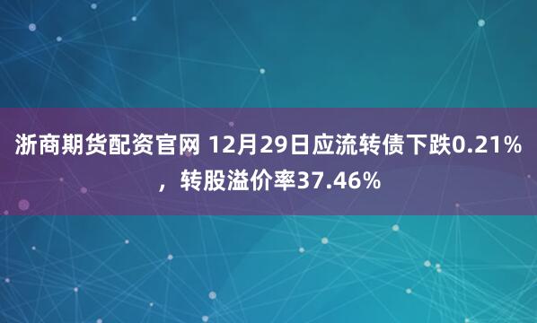 浙商期货配资官网 12月29日应流转债下跌0.21%，转股溢价率37.46%