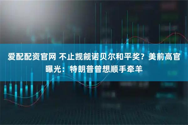 爱配配资官网 不止觊觎诺贝尔和平奖？美前高官曝光：特朗普曾想顺手牵羊