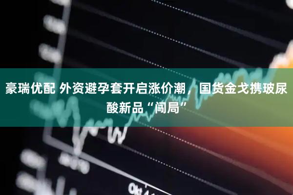 豪瑞优配 外资避孕套开启涨价潮，国货金戈携玻尿酸新品“闯局”